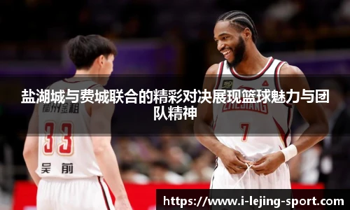 盐湖城与费城联合的精彩对决展现篮球魅力与团队精神