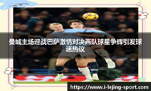 曼城主场迎战巴萨激情对决两队球星争辉引发球迷热议