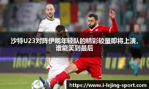 沙特U23对阵伊朗年轻队的精彩较量即将上演，谁能笑到最后