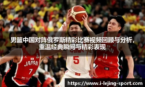 男篮中国对阵俄罗斯精彩比赛视频回顾与分析，重温经典瞬间与精彩表现